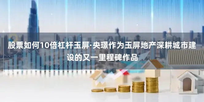 股票如何10倍杠杆玉屏·央璟作为玉屏地产深耕城市建设的又一里程碑作品