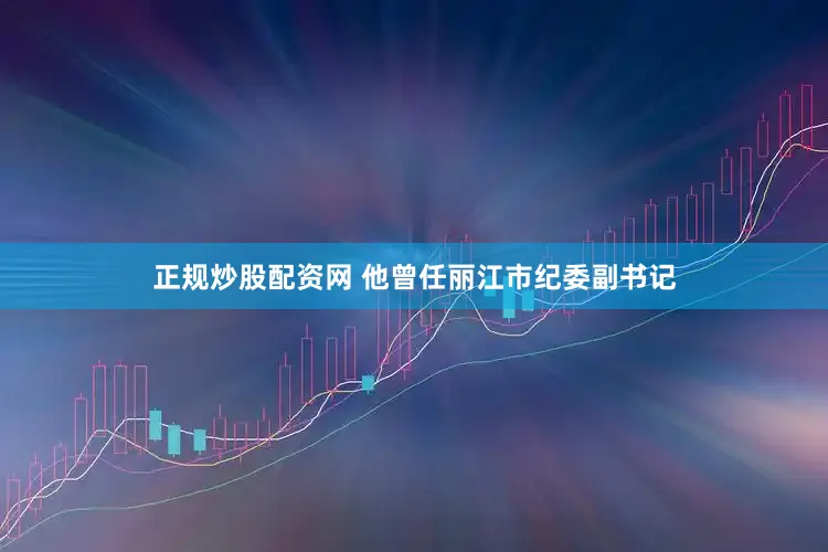 正规炒股配资网 他曾任丽江市纪委副书记