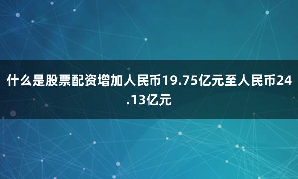 什么是股票配资增加人民币19.75亿元至人民币24.13亿元