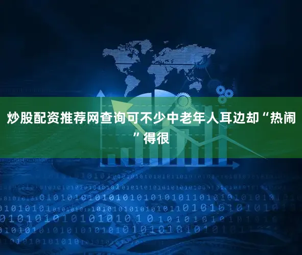 炒股配资推荐网查询可不少中老年人耳边却“热闹”得很