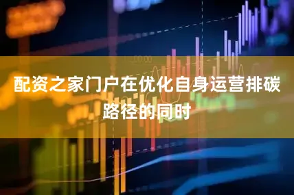 配资之家门户在优化自身运营排碳路径的同时