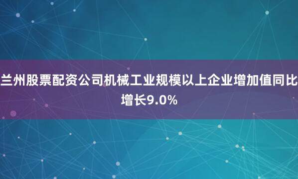 兰州股票配资公司机械工业规模以上企业增加值同比增长9.0%