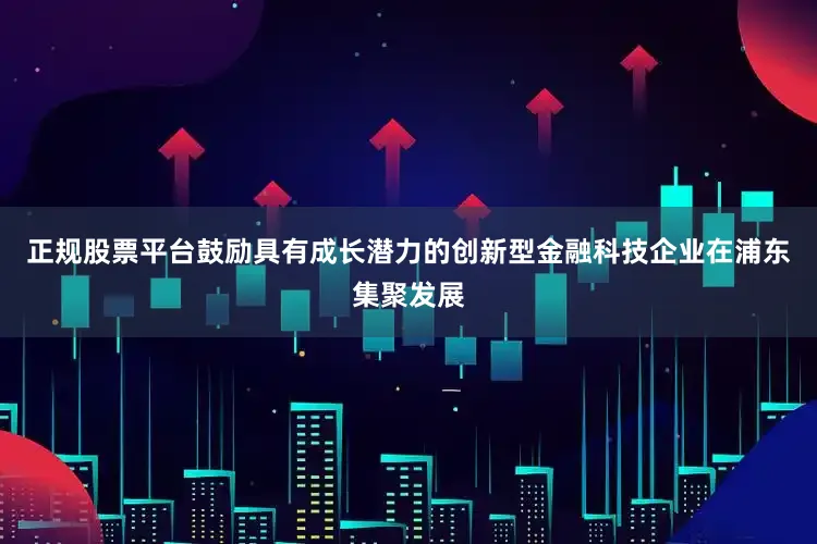 正规股票平台鼓励具有成长潜力的创新型金融科技企业在浦东集聚发展