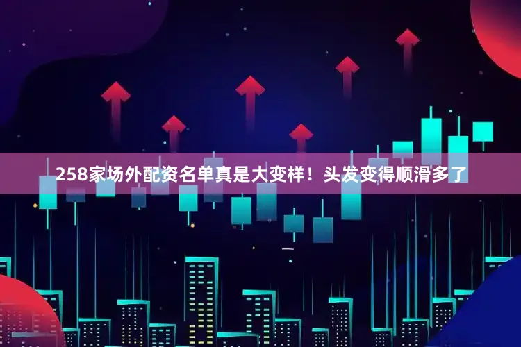 258家场外配资名单真是大变样！头发变得顺滑多了