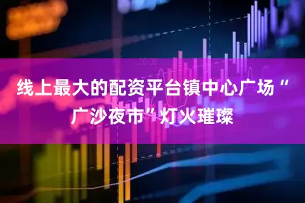 线上最大的配资平台镇中心广场“广沙夜市”灯火璀璨