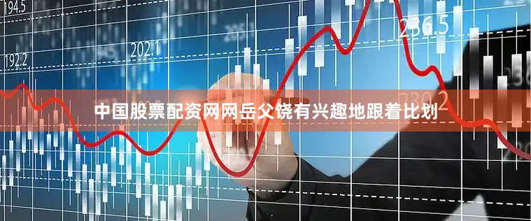 中国股票配资网网岳父饶有兴趣地跟着比划